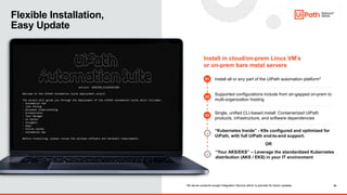 10
10
Flexible Installation,
Easy Update
Install in cloud/on-prem Linux VM’s
or on-prem bare metal servers
Install all or any part of the UiPath automation platform*
Supported configurations include from air-gapped on-prem to
multi-organization hosting
Single, unified CLI-based install: Containerized UiPath
products, infrastructure, and software dependencies
“Kubernetes Inside” - K8s configured and optimized for
UiPath, with full UiPath end-to-end support.
01
02
03
*All server products except Integration Service which is planned for future updates
“Your AKS/EKS” – Leverage the standardized Kubernetes
distribution (AKS / EKS) in your IT environment
OR
 