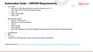 12
Automation Suite – HW/SW Requirements
• Linux VMs:
• Minimum 3 VMs (Recommended number of nodes are n/2 + 1)
• OS : RHEL v8.3 to 8.8 (Root access required)
• CPU : 32
• RAM: 16 GiB RAM
• Disk: 2 TiB
• Microsoft SQL Server
• Version : 2016 to 2019.
• Standard or Enterprise editions
• CPU: 8
• RAM: 32 GiB
• Disk: 256 GiB
• Azure SQL Database, Azure SQL Managed Instance and Amazon Relational Database Service
• Load Balancer
• DNS
• TLS 1.2+
• Trusted TLS, token-signing and SQL connection encryption certificates
Capacity Planning: https://docs.uipath.com/automation-suite/automation-suite/2022.10/installation-guide/capacity-planning
 