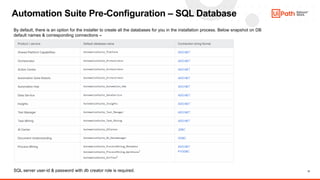 17
Automation Suite Pre-Configuration – SQL Database
By default, there is an option for the installer to create all the databases for you in the installation process. Below snapshot on DB
default names & corresponding connections –
SQL server user-id & password with db creator role is required.
 