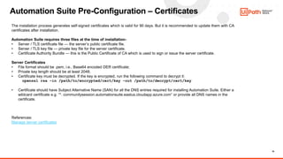 18
Automation Suite Pre-Configuration – Certificates
The installation process generates self-signed certificates which is valid for 90 days. But it is recommended to update them with CA
certificates after installation.
Automation Suite requires three files at the time of installation-
• Server / TLS certificate file — the server’s public certificate file.
• Server / TLS key file — private key file for the server certificate.
• Certificate Authority Bundle — this is the Public Certificate of CA which is used to sign or issue the server certificate.
Server Certificates
• File format should be .pem, i.e., Base64 encoded DER certificate;
• Private key length should be at least 2048;
• Certificate key must be decrypted. If the key is encrypted, run the following command to decrypt it:
openssl rsa -in /path/to/encrypted/cert/key -out /path/to/decrypt/cert/key
• Certificate should have Subject Alternative Name (SAN) for all the DNS entries required for installing Automation Suite. Either a
wildcard certificate e.g. “*. communitysession.automationsuite.eastus.cloudapp.azure.com” or provide all DNS names in the
certificate.
References:
Manage server certificates
 