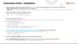 20
Automation Suite - Installation
• Connect to separate machine with internet access and download below required packages and move to first node of AS cluster:
Files: installUiPathAS.sh, sf-installer.zip, sf.tar.gz, sf-infra.tar.gz
Command: scp ~/installUiPathAS.sh ~/sf-installer.zip ~/sf-infra.tar.gz <username>@<node dns>:/uipath/tmp
• Create the installation folders and provide permissions
mkdir -p /opt/UiPathAutomationSuite/
chmod -R 777 /opt/UiPathAutomationSuite
• On main/first machine of the cluster:
mv /uipath/tmp/installUiPathAS.sh /uipath/tmp/sf-installer.zip /uipath/tmp/sf-infra.tar.gz
/opt/UiPathAutomationSuite
cd /opt/UiPathAutomationSuite
unzip ./sf-installer.zip -d .
chmod +x ./bin/jq
export PATH=${PATH}:/opt/UiPathAutomationSuite/bin
chmod -R 755 /opt/UiPathAutomationSuite
• Run the interactive installer to configure the installation options: (Creates the cluster_config.json file)
export BUNDLE_FILE="/opt/UiPathAutomationSuite/sf-installer.zip"
chmod +x ./installUiPathAS.sh
./installUiPathAS.sh
• At this stage cluster_config.json will be created with details provided by you.
• Copy the /opt/UiPathAutomationSuite folder from first node to all other nodes by running the following command:
scp -r /opt/UiPathAutomationSuite <username>@<node dns>:/opt
 