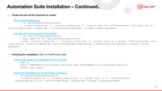 22
Automation Suite Installation – Continued..
• Create and join all the machines to cluster:
Set up the First Machine:
> cd /opt/UiPathAutomationSuite
> ./install-uipath.sh -i ./cluster_config.json -o ./output.json -k --offline-bundle ./sf-infra.tar.gz --
offline-tmp-folder /uipath/tmp --install-offline-prereqs --accept-license-agreement
Join the rest of the servers to the cluster:
> cd /opt/UiPathAutomationSuite
> sudo chmod -R 755 /opt/UiPathAutomationSuite
> sudo ./install-uipath.sh -i ./cluster_config.json -o ./output.json -k -j server --offline-bundle ./sf-
infra.tar.gz --offline-tmp-folder /opt/UiPathAutomationSuite/tmp --install-offline-prereqs --accept-license-
agreement
• Finishing the installation: (Run on First/Primary node)
Check if the nodes were added properly to cluster:
sudo su
export KUBECONFIG=/etc/rancher/rke2/rke2.yaml PATH=$PATH:/var/lib/rancher/rke2/bin
kubectl get nodes
Finish the installation by running below command:
cd /opt/UiPathAutomationSuite
./install-uipath.sh -i ./cluster_config.json -o ./output.json -f -s --offline-bundle
/uipath/tmp/sf.tar.gz --offline-tmp-folder /uipath/tmp --accept-license-agreement
 