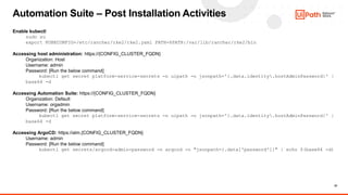 23
Automation Suite – Post Installation Activities
Enable kubectl
sudo su
export KUBECONFIG=/etc/rancher/rke2/rke2.yaml PATH=$PATH:/var/lib/rancher/rke2/bin
Accessing host administration: https://{CONFIG_CLUSTER_FQDN}
Organization: Host
Username: admin
Password: [Run the below command]
kubectl get secret platform-service-secrets -n uipath -o jsonpath='{.data.identity.hostAdminPassword}' |
base64 -d
Accessing Automation Suite: https://{CONFIG_CLUSTER_FQDN}
Organization: Default
Username: orgadmin
Password: [Run the below command]
kubectl get secret platform-service-secrets -n uipath -o jsonpath='{.data.identity.hostAdminPassword}' |
base64 -d
Accessing ArgoCD: https://alm.{CONFIG_CLUSTER_FQDN}
Username: admin
Password: [Run the below command]
kubectl get secrets/argocd-admin-password -n argocd -o "jsonpath={.data['password']}" | echo $(base64 -d)
 
