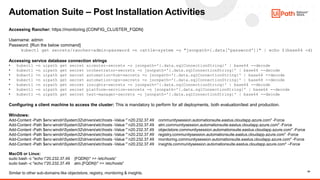 24
Automation Suite – Post Installation Activities
Accessing Rancher: https://monitoring.{CONFIG_CLUSTER_FQDN}
Username: admin
Password: [Run the below command]
kubectl get secrets/rancher-admin-password -n cattle-system -o "jsonpath={.data['password']}" | echo $(base64 -d)
Accessing service database connection strings
• kubectl -n uipath get secret aicenter-secrets -o jsonpath='{.data.sqlConnectionString}' | base64 --decode
• kubectl -n uipath get secret orchestrator-secrets -o jsonpath='{.data.sqlConnectionString}' | base64 --decode
• kubectl -n uipath get secret automation-hub-secrets -o jsonpath='{.data.sqlConnectionString}' | base64 --decode
• kubectl -n uipath get secret automation-ops-secrets -o jsonpath='{.data.sqlConnectionString}' | base64 --decode
• kubectl -n uipath get secret insights-secrets -o jsonpath='{.data.sqlConnectionString}' | base64 --decode
• kubectl -n uipath get secret platform-service-secrets -o jsonpath='{.data.sqlConnectionString}' | base64 --decode
• kubectl -n uipath get secret test-manager-secrets -o jsonpath='{.data.sqlConnectionString}' | base64 --decode
Configuring a client machine to access the cluster: This is mandatory to perform for all deployments, both evaluation/test and production.
Windows:
Add-Content -Path $env:windirSystem32driversetchosts -Value "`n20.232.37.49 communitysession.automationsuite.eastus.cloudapp.azure.com" -Force
Add-Content -Path $env:windirSystem32driversetchosts -Value "`n20.232.37.49 alm.communitysession.automationsuite.eastus.cloudapp.azure.com" -Force
Add-Content -Path $env:windirSystem32driversetchosts -Value "`n20.232.37.49 objectstore.communitysession.automationsuite.eastus.cloudapp.azure.com" -Force
Add-Content -Path $env:windirSystem32driversetchosts -Value "`n20.232.37.49 registry.communitysession.automationsuite.eastus.cloudapp.azure.com" -Force
Add-Content -Path $env:windirSystem32driversetchosts -Value "`n20.232.37.49 monitoring.communitysession.automationsuite.eastus.cloudapp.azure.com" -Force
Add-Content -Path $env:windirSystem32driversetchosts -Value "`n20.232.37.49 insights.communitysession.automationsuite.eastus.cloudapp.azure.com" –Force
MacOS or Linux:
sudo bash -c "echo "20.232.37.49 {FQDN}" >> /etc/hosts“
sudo bash -c "echo "20.232.37.49 alm.{FQDN}" >> /etc/hosts"
Similar to other sub-domains like objectstore, registry, monitoring & insights.
 