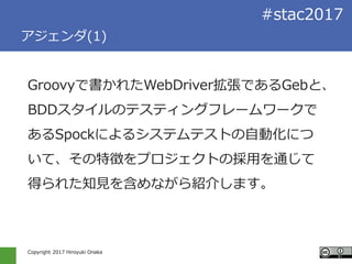 Copyright 2017 Hiroyuki Onaka
#stac2017
アジェンダ(1)
Groovyで書かれたWebDriver拡張であるGebと、
BDDスタイルのテスティングフレームワークで
あるSpockによるシステムテストの自動化につ
いて、その特徴をプロジェクトの採用を通じて
得られた知見を含めながら紹介します。
 