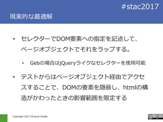 Copyright 2017 Hiroyuki Onaka
#stac2017
現実的な最適解
• セレクターでDOM要素への指定を記述して、
ページオブジェクトでそれをラップする。
• Gebの場合はjQueryライクなセレクターを使用可能
• テストからはページオブジェクト経由でアクセ
スすることで、DOMの要素を隠蔽し、htmlの構
造がかわったときの影響範囲を限定する
 