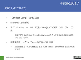 Copyright 2017 Hiroyuki Onaka
#stac2017
わたしについて
• TDD Boot Camp(TDDBC)方面
• SIerの傭兵部隊所属
• アプリケーションエンジニア(主にJava)とインフラエンジニアの二刀
流
• 自動デプロイとかBlue-Green Deploymentとかやってたらいつのまにかこう
いうことになった
• 技術系同人サークル「ふぃーるどのーつ」主宰
• 国会図書館で「TDDの発展史」とか「Geb Spock」とかで検索すると結果に出
てくる
 