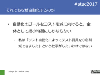 Copyright 2017 Hiroyuki Onaka
#stac2017
それでもなぜ自動化するのか
• 自動化のゴールをコスト削減に向けると、全
体として縮小均衡にしかならない
• 私は「テスト自動化によってテスト要員を○名削
減できました」という仕事がしたいわけではない
 