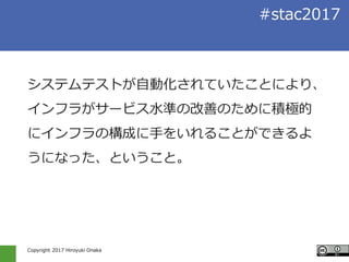 Copyright 2017 Hiroyuki Onaka
#stac2017
システムテストが自動化されていたことにより、
インフラがサービス水準の改善のために積極的
にインフラの構成に手をいれることができるよ
うになった、ということ。
 