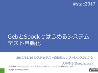 Copyright 2017 Hiroyuki Onaka
#stac2017
GebとSpockではじめるシステム
テスト自動化
2017/12/10 システムテスト自動化カンファレンス2017-2
大中浩行(@setoazusa)
この作品は クリエイティブ・コモンズ 表示 4.0 国際 ライセンスの下に提供されています。
 