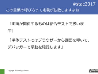 Copyright 2017 Hiroyuki Onaka
#stac2017
この言葉の呼び方って定義が拡散しますよね
「画面が関係するものは結合テストで扱いま
す」
「単体テストではブラウザーから画面を叩いて、
デバッガーで挙動を確認します」
 