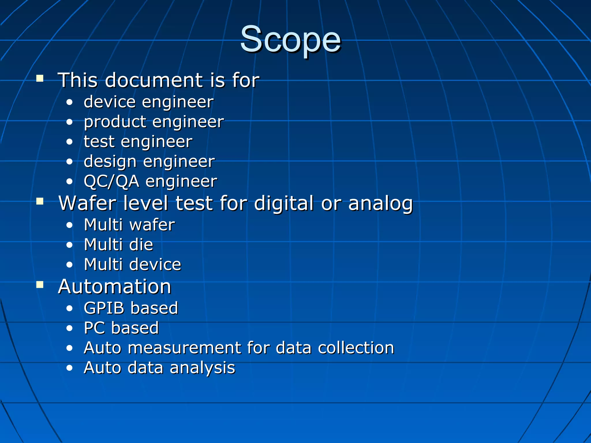 ScopeScope
 This document is forThis document is for
• device engineerdevice engineer
• product engineerproduct engineer
• test engineertest engineer
• design engineerdesign engineer
• QC/QA engineerQC/QA engineer
 Wafer level test for digital or analogWafer level test for digital or analog
• Multi waferMulti wafer
• Multi dieMulti die
• Multi deviceMulti device
 AutomationAutomation
• GPIB basedGPIB based
• PC basedPC based
• Auto measurement for data collectionAuto measurement for data collection
• Auto data analysisAuto data analysis
 
