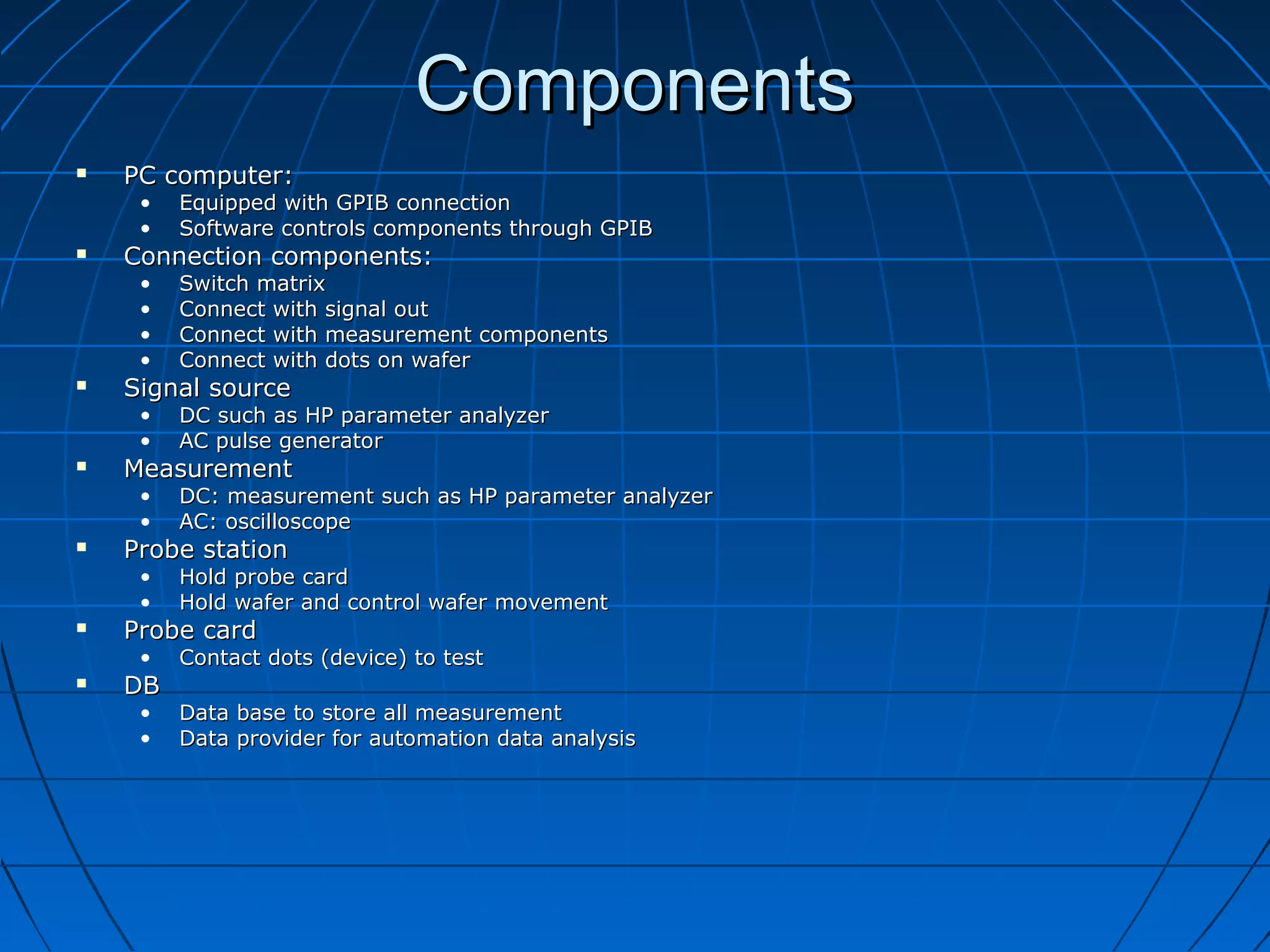 ComponentsComponents
 PC computer:PC computer:
• Equipped with GPIB connectionEquipped with GPIB connection
• Software controls components through GPIBSoftware controls components through GPIB
 Connection components:Connection components:
• Switch matrixSwitch matrix
• Connect with signal outConnect with signal out
• Connect with measurement componentsConnect with measurement components
• Connect with dots on waferConnect with dots on wafer
 Signal sourceSignal source
• DC such as HP parameter analyzerDC such as HP parameter analyzer
• AC pulse generatorAC pulse generator
 MeasurementMeasurement
• DC: measurement such as HP parameter analyzerDC: measurement such as HP parameter analyzer
• AC: oscilloscopeAC: oscilloscope
 Probe stationProbe station
• Hold probe cardHold probe card
• Hold wafer and control wafer movementHold wafer and control wafer movement
 Probe cardProbe card
• Contact dots (device) to testContact dots (device) to test
 DBDB
• Data base to store all measurementData base to store all measurement
• Data provider for automation data analysisData provider for automation data analysis
 