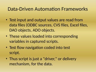 Data-Driven Automation Frameworks
• Test input and output values are read from
data files (ODBC sources, CVS files, Excel files,
DAO objects, ADO objects.
• These values loaded into corresponding
variables in captured scripts.
• Test flow navigation coded into test
script.
• Thus script is just a "driver," or delivery
mechanism, for the data.
 