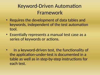 Keyword-Driven Automation
Framework
• Requires the development of data tables and
keywords, independent of the test automation
tool.
• Essentially represents a manual test case as a
series of keywords or actions.
• In a keyword-driven test, the functionality of
the application-under-test is documented in a
table as well as in step-by-step instructions for
each test.
 