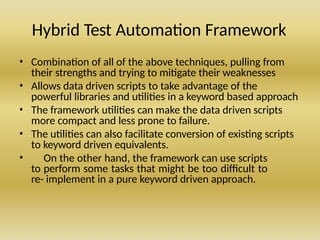 Hybrid Test Automation Framework
• Combination of all of the above techniques, pulling from
their strengths and trying to mitigate their weaknesses
• Allows data driven scripts to take advantage of the
powerful libraries and utilities in a keyword based approach
• The framework utilities can make the data driven scripts
more compact and less prone to failure.
• The utilities can also facilitate conversion of existing scripts
to keyword driven equivalents.
• On the other hand, the framework can use scripts
to perform some tasks that might be too difficult to
re- implement in a pure keyword driven approach.
 