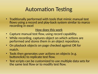 Automation Testing
• Traditionally performed with tools that mimic manual test
flows using a record and play-back system similar to marco
recording in excel
How does this work
• Capture manual test flow, using record capability.
• While recording, captures object on which actions are
performed and stores them in an object repository.
• On playback objects on page checked against OR for
match.
• Tools then generates user actions on objects (e.g.
buttonclick) to replicate test flow.
• Test scripts can be customized to use multiple data sets for
the same test flow or to modify test flow.
 
