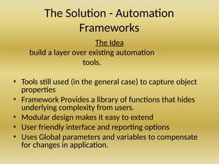 The Solution - Automation
Frameworks
The Idea
build a layer over existing automation
tools.
• Tools still used (in the general case) to capture object
properties
• Framework Provides a library of functions that hides
underlying complexity from users.
• Modular design makes it easy to extend
• User friendly interface and reporting options
• Uses Global parameters and variables to compensate
for changes in application.
 