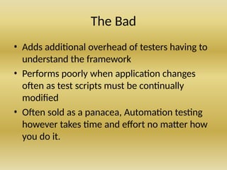 The Bad
• Adds additional overhead of testers having to
understand the framework
• Performs poorly when application changes
often as test scripts must be continually
modified
• Often sold as a panacea, Automation testing
however takes time and effort no matter how
you do it.
 