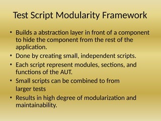 Test Script Modularity Framework
• Builds a abstraction layer in front of a component
to hide the component from the rest of the
application.
• Done by creating small, independent scripts.
• Each script represent modules, sections, and
functions of the AUT.
• Small scripts can be combined to from
larger tests
• Results in high degree of modularization and
maintainability.
 