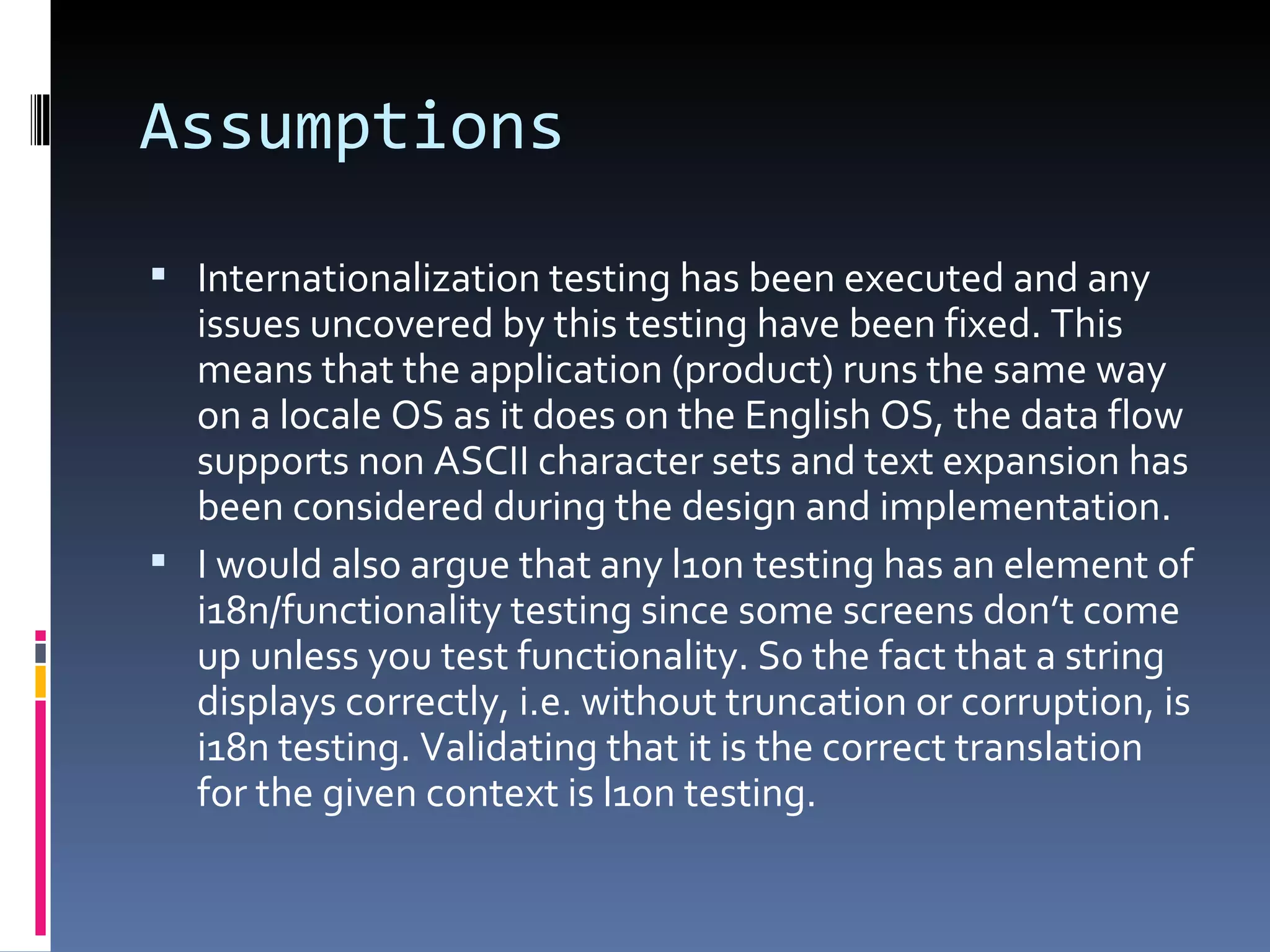 Assumptions Internationalization testing has been executed and any issues uncovered by this testing have been fixed. This means that the application (product) runs the same way on a locale OS as it does on the English OS, the data flow supports non ASCII character sets and text expansion has been considered during the design and implementation. I would also argue that any l10n testing has an element of i18n/functionality testing since some screens don’t come up unless you test functionality. So the fact that a string displays correctly, i.e. without truncation or corruption, is i18n testing. Validating that it is the correct translation for the given context is l10n testing. 