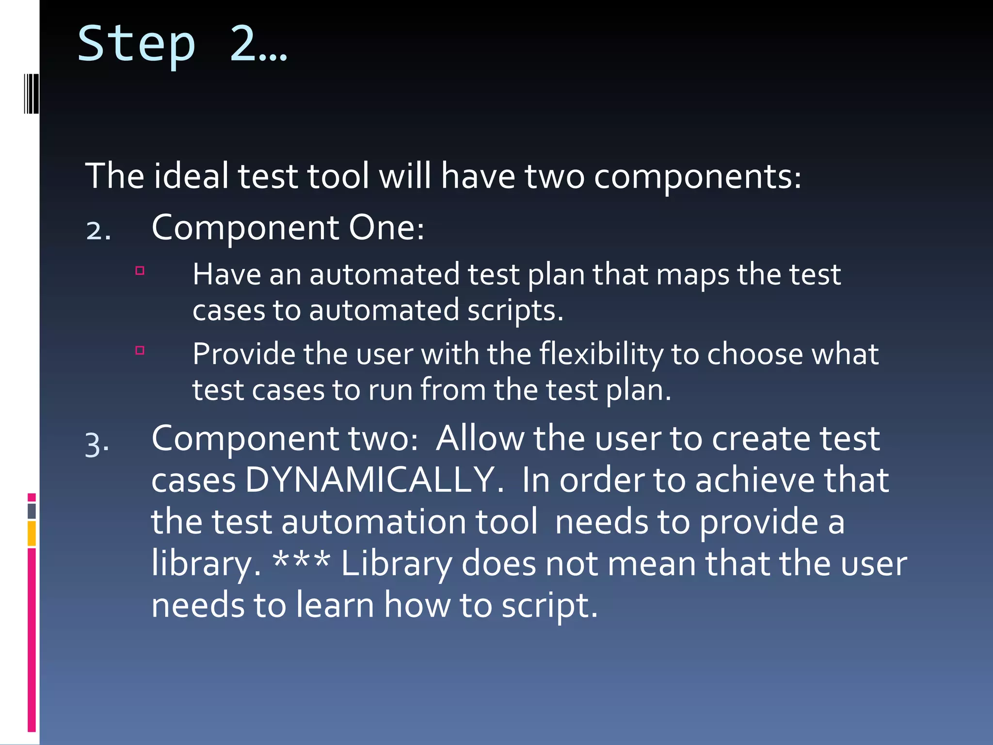 Step 2… The ideal test tool will have two components: Component One: Have an automated test plan that maps the test cases to automated scripts.  Provide the user with the flexibility to choose what test cases to run from the test plan. Component two:  Allow the user to create test cases DYNAMICALLY.  In order to achieve that the test automation tool  needs to provide a library. *** Library does not mean that the user needs to learn how to script.  
