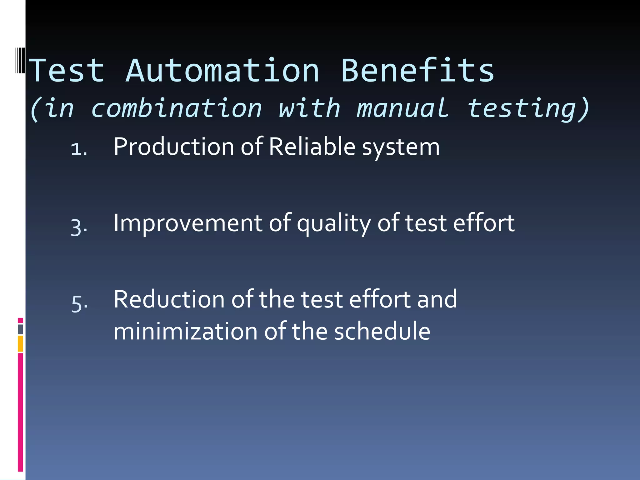 Test Automation Benefits (in combination with manual testing) Production of Reliable system Improvement of quality of test effort Reduction of the test effort and minimization of the schedule 