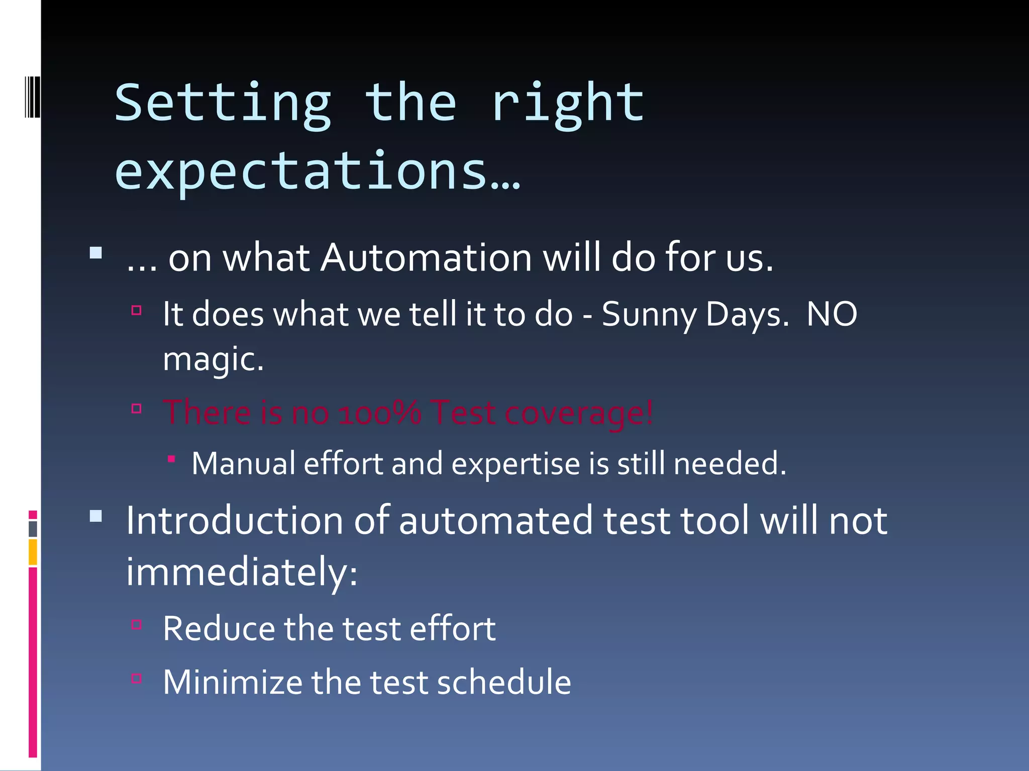 Setting the right expectations… …  on what Automation will do for us. It does what we tell it to do - Sunny Days.  NO magic. There is no 100% Test coverage! Manual effort and expertise is still needed. Introduction of automated test tool will not immediately: Reduce the test effort Minimize the test schedule 