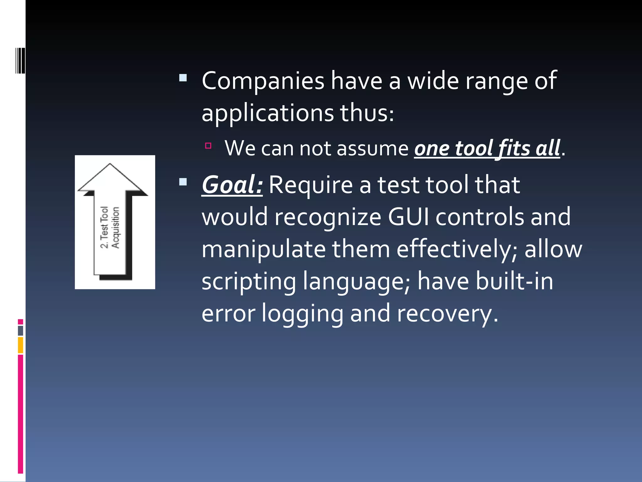 Companies have a wide range of applications thus: We can not assume  one tool fits all . Goal:  Require a test tool that would recognize GUI controls and manipulate them effectively; allow scripting language; have built-in error logging and recovery. 