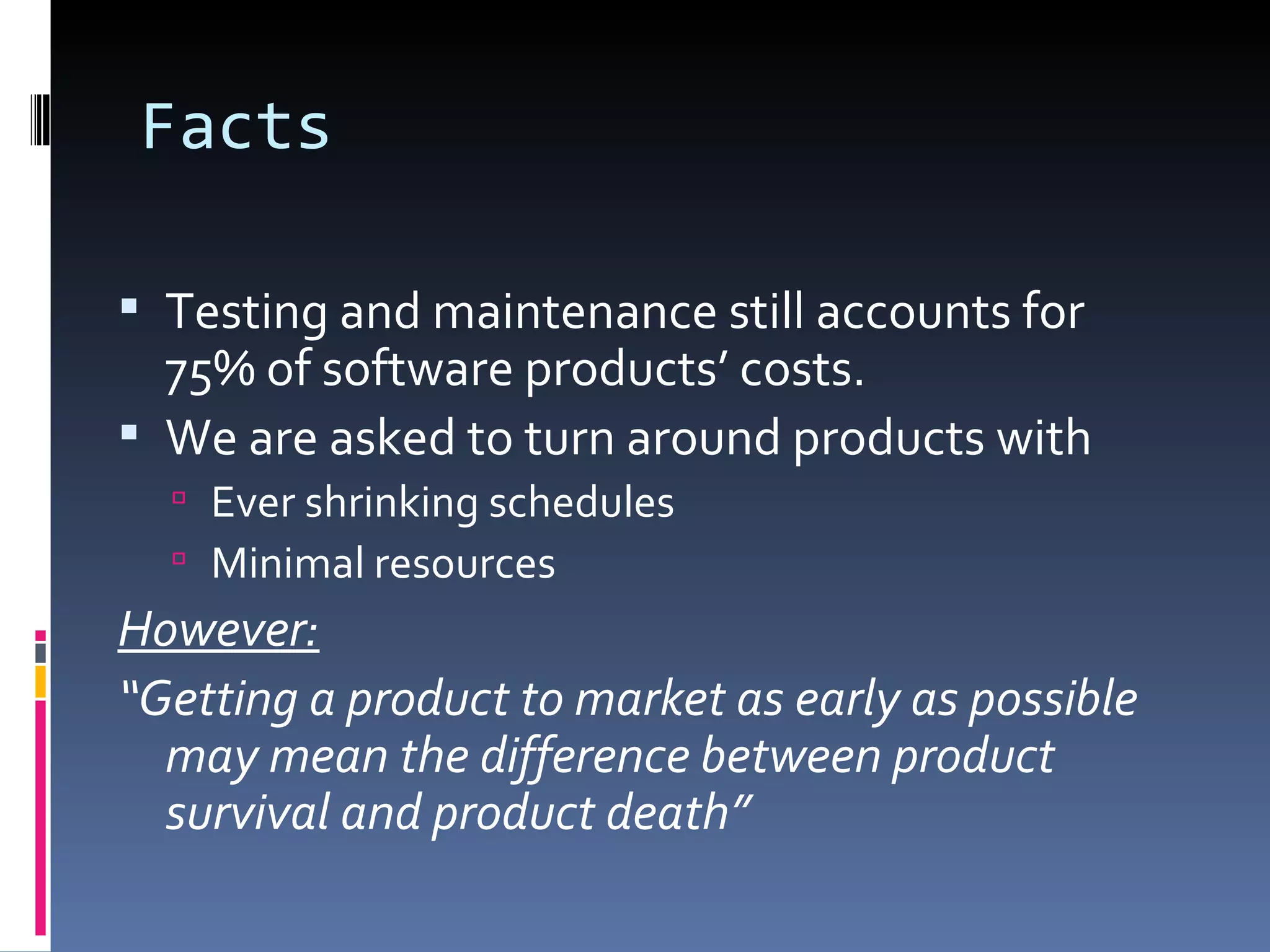 Facts Testing and maintenance still accounts for 75% of software products’ costs.  We are asked to turn around products with  Ever shrinking schedules Minimal resources However: “ Getting a product to market as early as possible may mean the difference between product survival and product death” 