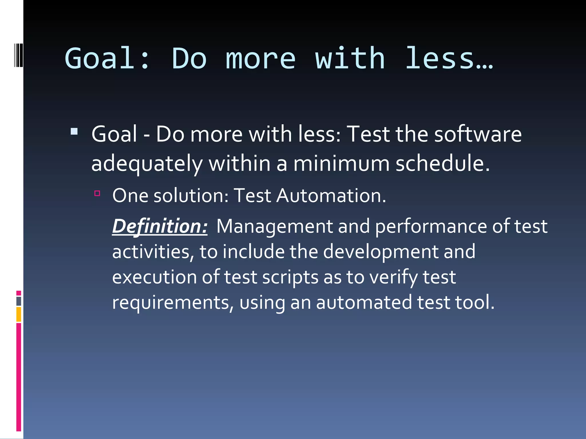 Goal: Do more with less… Goal - Do more with less: Test the software adequately within a minimum schedule. One solution: Test Automation. Definition:   Management and performance of test activities, to include the development and execution of test scripts as to verify test requirements, using an automated test tool. 