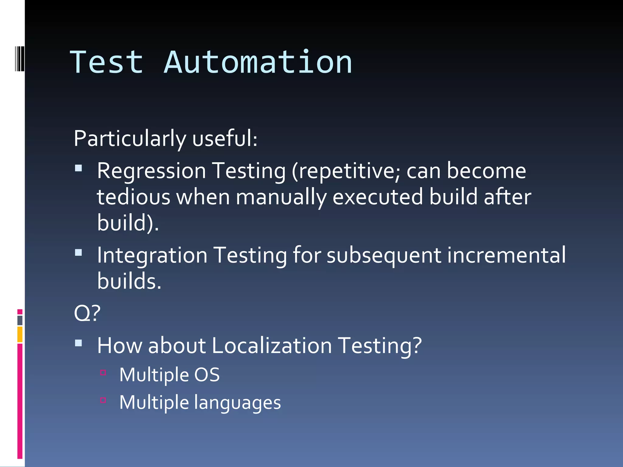 Test Automation Particularly useful: Regression Testing (repetitive; can become tedious when manually executed build after build). Integration Testing for subsequent incremental builds. Q? How about Localization Testing? Multiple OS Multiple languages 