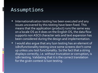 Assumptions Internationalization testing has been executed and any issues uncovered by this testing have been fixed. This means that the application (product) runs the same way on a locale OS as it does on the English OS, the data flow supports non ASCII character sets and text expansion has been considered during the design and implementation. I would also argue that any l10n testing has an element of i18n/functionality testing since some screens don’t come up unless you test functionality. So the fact that a string displays correctly, i.e. without truncation or corruption, is i18n testing. Validating that it is the correct translation for the given context is l10n testing. 