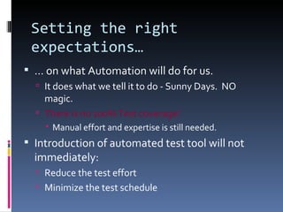 Setting the right expectations… …  on what Automation will do for us. It does what we tell it to do - Sunny Days.  NO magic. There is no 100% Test coverage! Manual effort and expertise is still needed. Introduction of automated test tool will not immediately: Reduce the test effort Minimize the test schedule 