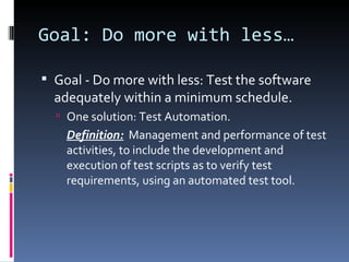 Goal: Do more with less… Goal - Do more with less: Test the software adequately within a minimum schedule. One solution: Test Automation. Definition:   Management and performance of test activities, to include the development and execution of test scripts as to verify test requirements, using an automated test tool. 