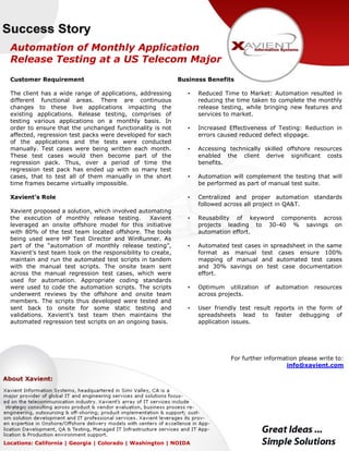 Automation of Monthly Application
Release Testing at a US Telecom Major
Customer Requirement
The client has a wide range of applications, addressing
different functional areas. There are continuous
changes to these live applications impacting the
existing applications. Release testing, comprises of
testing various applications on a monthly basis. In
order to ensure that the unchanged functionality is not
affected, regression test packs were developed for each
of the applications and the tests were conducted
manually. Test cases were being written each month.
These test cases would then become part of the
regression pack. Thus, over a period of time the
regression test pack has ended up with so many test
cases, that to test all of them manually in the short
time frames became virtually impossible.
Xavient’s Role
Xavient proposed a solution, which involved automating
the execution of monthly release testing. Xavient
leveraged an onsite offshore model for this initiative
with 80% of the test team located offshore. The tools
being used were HP Test Director and WinRunner. As
part of the “automation of monthly release testing”,
Xavient’s test team took on the responsibility to create,
maintain and run the automated test scripts in tandem
with the manual test scripts. The onsite team sent
across the manual regression test cases, which were
used for automation. Appropriate coding standards
were used to code the automation scripts. The scripts
underwent reviews by the offshore and onsite team
members. The scripts thus developed were tested and
sent back to onsite for some static testing and
validations. Xavient’s test team then maintains the
automated regression test scripts on an ongoing basis.
Business Benefits
• Reduced Time to Market: Automation resulted in
reducing the time taken to complete the monthly
release testing, while bringing new features and
services to market.
• Increased Effectiveness of Testing: Reduction in
errors caused reduced defect slippage.
• Accessing technically skilled offshore resources
enabled the client derive significant costs
benefits.
• Automation will complement the testing that will
be performed as part of manual test suite.
• Centralized and proper automation standards
followed across all project in QA&T.
• Reusability of keyword components across
projects leading to 30-40 % savings on
automation effort.
• Automated test cases in spreadsheet in the same
format as manual test cases ensure 100%
mapping of manual and automated test cases
and 30% savings on test case documentation
effort.
• Optimum utilization of automation resources
across projects.
• User friendly test result reports in the form of
spreadsheets lead to faster debugging of
application issues.
For further information please write to:
info@xavient.com
Locations: California | Georgia | Colorado | Washington | NOIDA
 