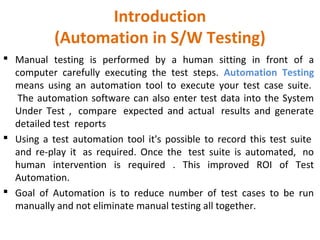 Introduction
(Automation in S/W Testing)
 Manual testing is performed by a human sitting in front of a
computer carefully executing the test steps. Automation Testing
means using an automation tool to execute your test case suite.
The automation software can also enter test data into the System
Under Test , compare expected and actual results and generate
detailed test reports
 Using a test automation tool it's possible to record this test suite
and re-play it as required. Once the test suite is automated, no
human intervention is required . This improved ROI of Test
Automation.
 Goal of Automation is to reduce number of test cases to be run
manually and not eliminate manual testing all together.
 