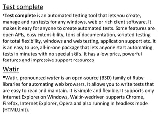 Test complete
•Test complete is an automated testing tool that lets you create,
manage and run tests for any windows, web or rich client software. It
makes it easy for anyone to create automated tests. Some features are
open APIs, easy extensibility, tons of documentation, scripted testing
for total flexibility, windows and web testing, application support etc. It
is an easy to use, all-in-one package that lets anyone start automating
tests in minutes with no special skills. It has a low price, powerful
features and impressive support resources
Watir
Watir, pronounced water is an open-source (BSD) family of Ruby
libraries for automating web browsers. It allows you to write tests that
are easy to read and maintain. It is simple and flexible. It supports only
Internet Explorer on Windows, Waltir-wedriver supports Chrome,
Firefox, Internet Explorer, Opera and also running in headless mode
(HTMLUnit).
 