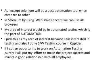  As I except selenium will be a best automation tool when
compare to other
 In Selenium by using WebDrive concept we can use all
browsers
 My area of interest would be in automated testing which is
the part of AUTOMATION
 I pick this as my area of interest because I am interested in
testing and also I done S/W Testing course in Qspider.
 If I got an opportunity to work on Automation Testing
,surely I will put my effort to make the project success and
maintain good relationship with all employees.
 