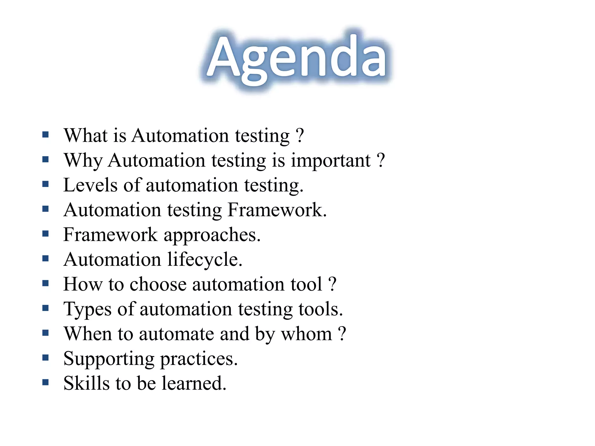  What is Automation testing ?
 Why Automation testing is important ?
 Levels of automation testing.
 Automation testing Framework.
 Framework approaches.
 Automation lifecycle.
 How to choose automation tool ?
 Types of automation testing tools.
 When to automate and by whom ?
 Supporting practices.
 Skills to be learned.
 