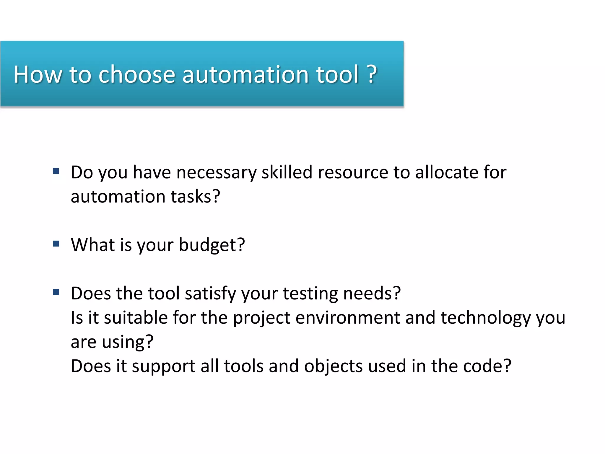 How to choose automation tool ?
 Do you have necessary skilled resource to allocate for
automation tasks?
 What is your budget?
 Does the tool satisfy your testing needs?
Is it suitable for the project environment and technology you
are using?
Does it support all tools and objects used in the code?
 