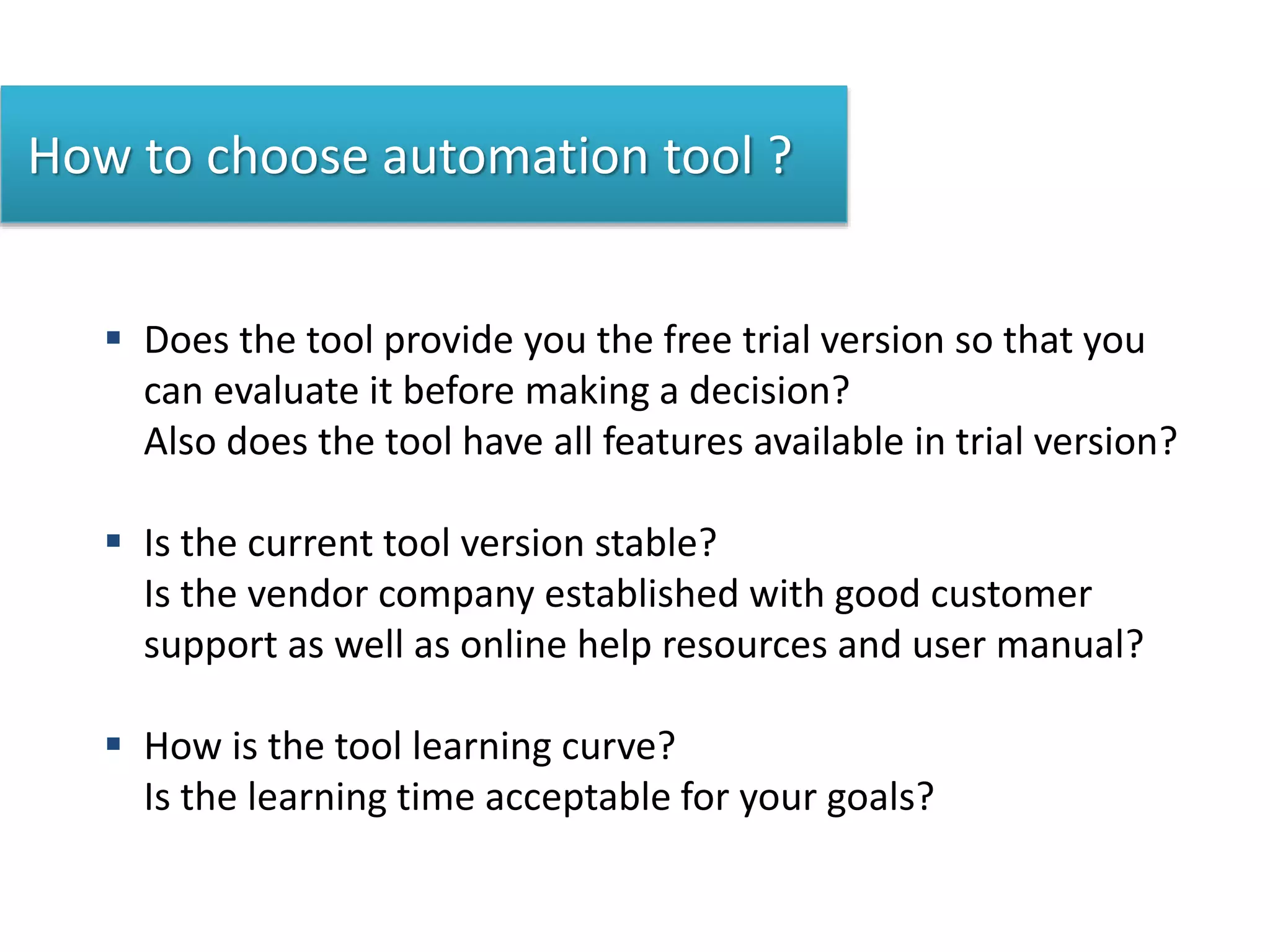 How to choose automation tool ?
 Does the tool provide you the free trial version so that you
can evaluate it before making a decision?
Also does the tool have all features available in trial version?
 Is the current tool version stable?
Is the vendor company established with good customer
support as well as online help resources and user manual?
 How is the tool learning curve?
Is the learning time acceptable for your goals?
 