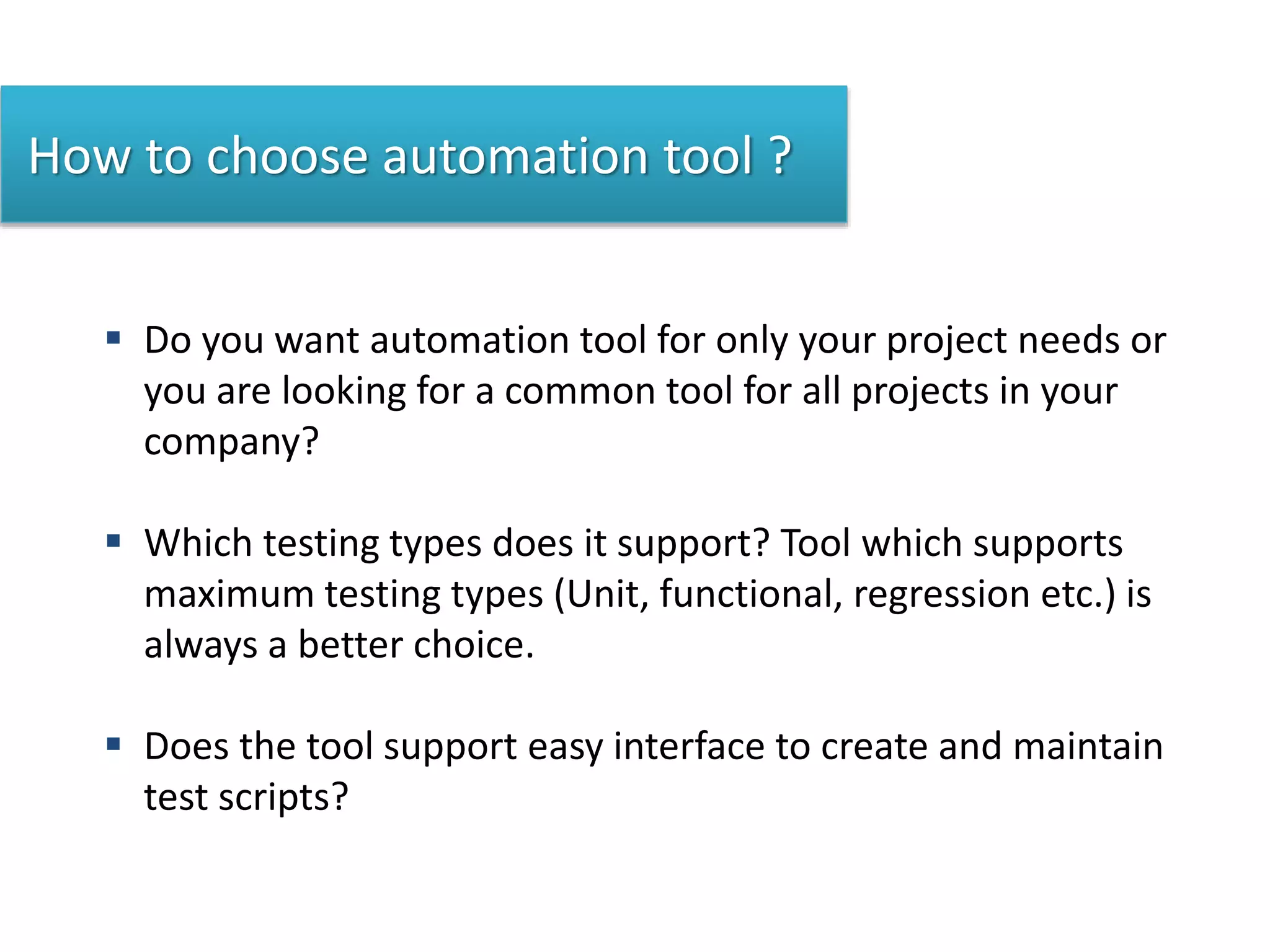 How to choose automation tool ?
 Do you want automation tool for only your project needs or
you are looking for a common tool for all projects in your
company?
 Which testing types does it support? Tool which supports
maximum testing types (Unit, functional, regression etc.) is
always a better choice.
 Does the tool support easy interface to create and maintain
test scripts?
 