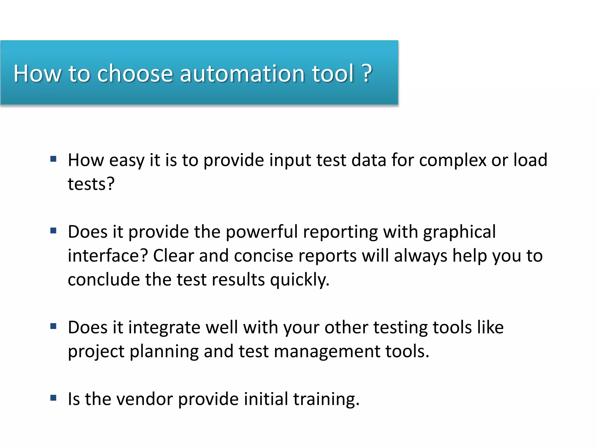 How to choose automation tool ?
 How easy it is to provide input test data for complex or load
tests?
 Does it provide the powerful reporting with graphical
interface? Clear and concise reports will always help you to
conclude the test results quickly.
 Does it integrate well with your other testing tools like
project planning and test management tools.
 Is the vendor provide initial training.
 