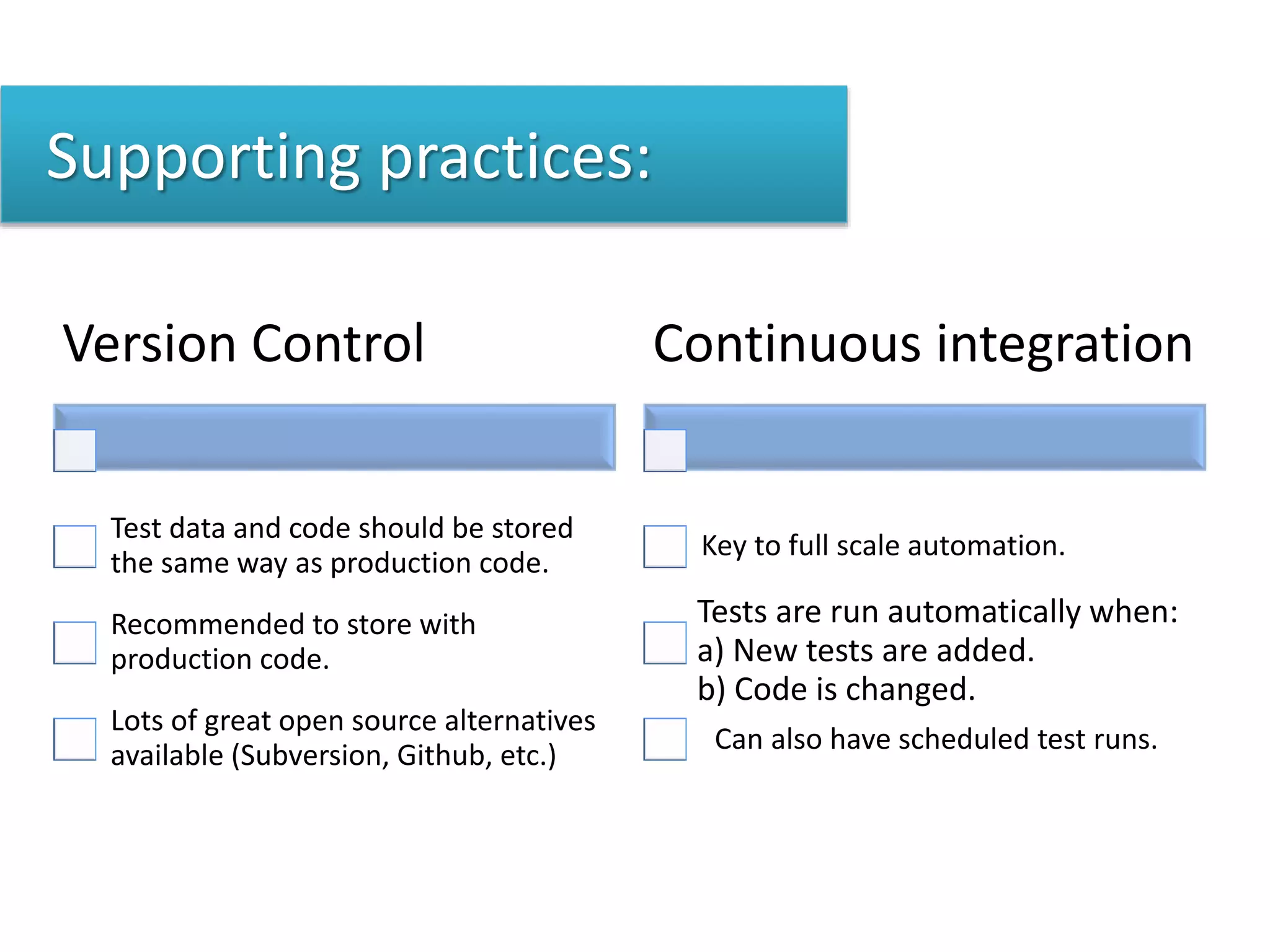 Supporting practices:
Version Control
Test data and code should be stored
the same way as production code.
Recommended to store with
production code.
Lots of great open source alternatives
available (Subversion, Github, etc.)
Continuous integration
Key to full scale automation.
Tests are run automatically when:
a) New tests are added.
b) Code is changed.
Can also have scheduled test runs.
 