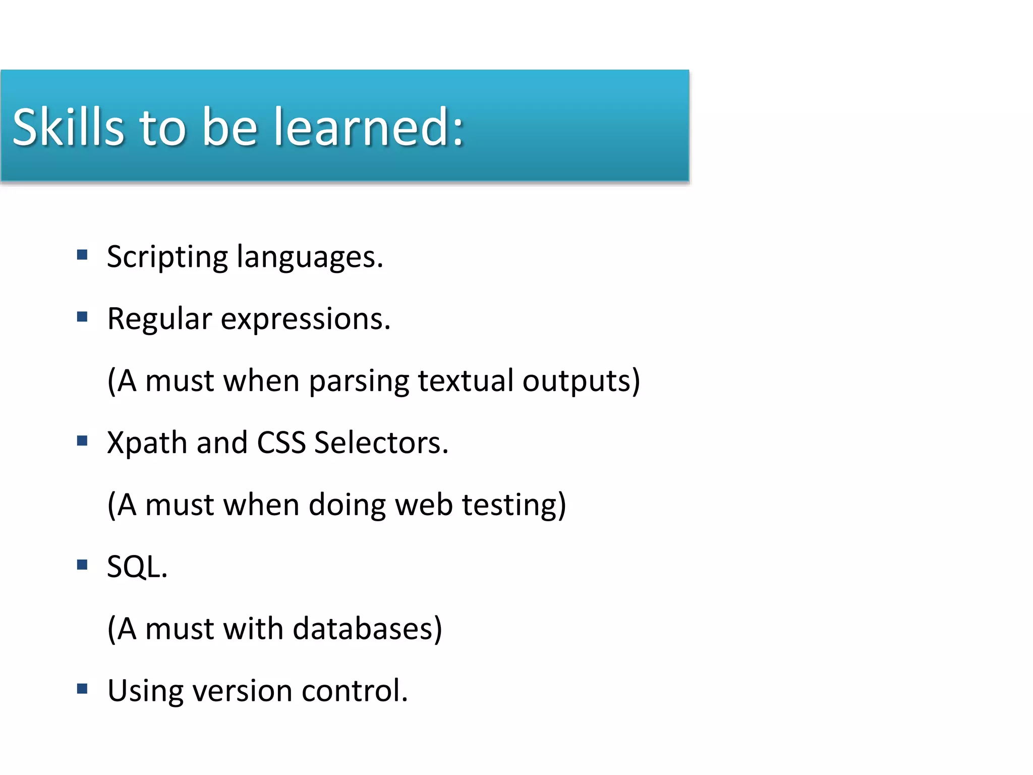 Skills to be learned:
 Scripting languages.
 Regular expressions.
(A must when parsing textual outputs)
 Xpath and CSS Selectors.
(A must when doing web testing)
 SQL.
(A must with databases)
 Using version control.
 