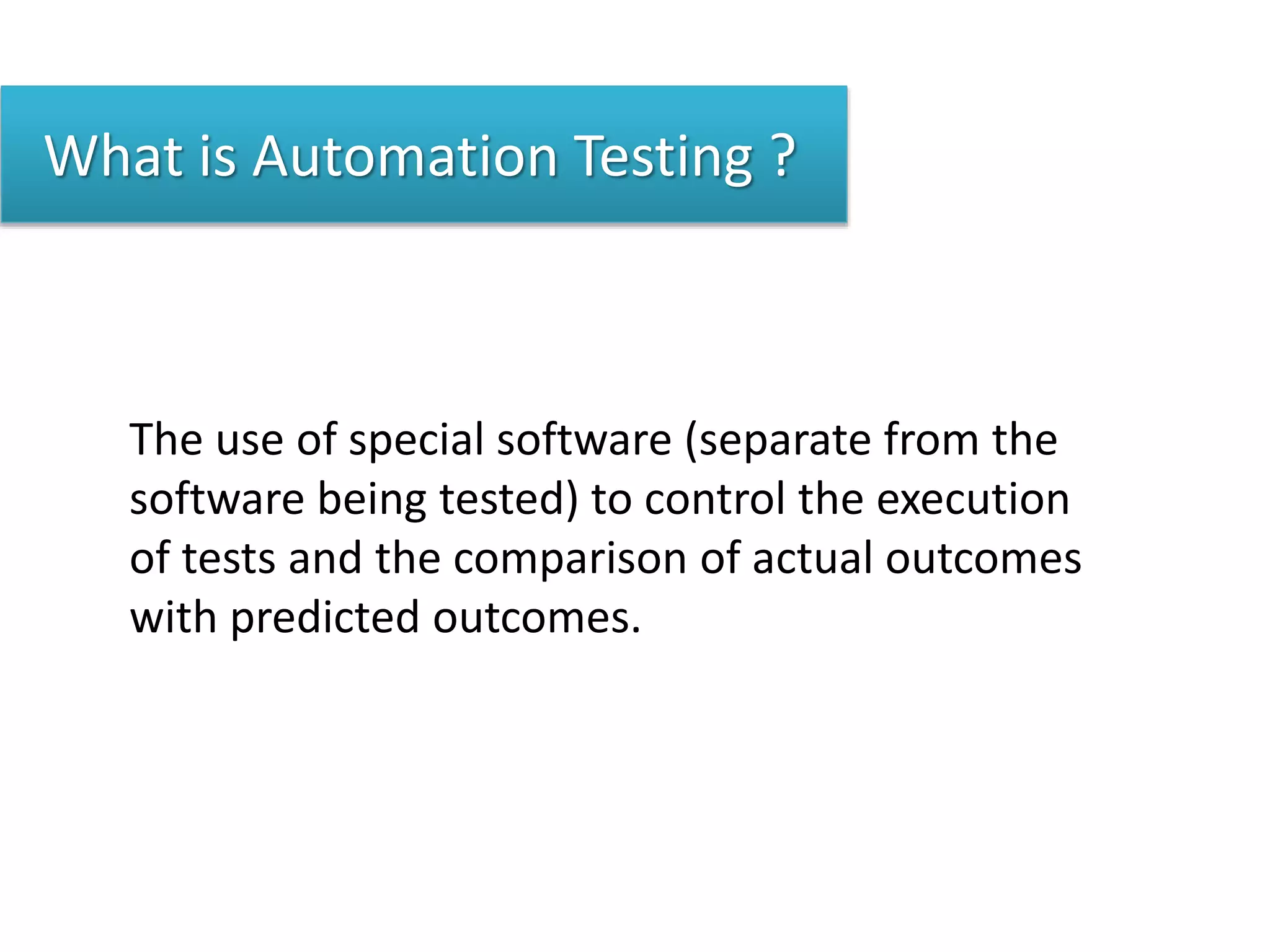 What is Automation Testing ?
The use of special software (separate from the
software being tested) to control the execution
of tests and the comparison of actual outcomes
with predicted outcomes.
 