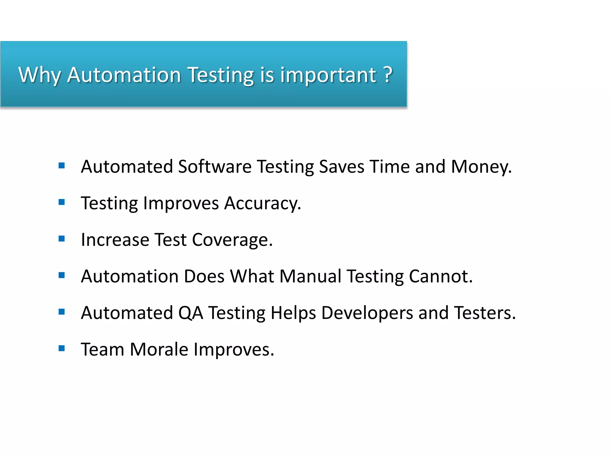 Why Automation Testing is important ?
 Automated Software Testing Saves Time and Money.
 Testing Improves Accuracy.
 Increase Test Coverage.
 Automation Does What Manual Testing Cannot.
 Automated QA Testing Helps Developers and Testers.
 Team Morale Improves.
 