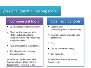Types of automation testing tools:
Commercial tools
 Good ones tends to be expensive.
 Often hard to integrate with:
- Other automation tools.
- Version control and continuous
integration tools.
 Hard or impossible to customize.
 Risk of product or company
discontinuation.
Ex. Quick test professional (HP),
Functional tester (IBM), SilkTest,
TestComplete, Testdroid … etc.
Open source tools
 Large variety.
(Some are great – other are not).
 Normally easy to integrate with
other tools.
 Free.
 Can be customized freely.
 Can never die.
Ex. Selenium, Robotium, Jmeter,
SoapUI … etc.
 