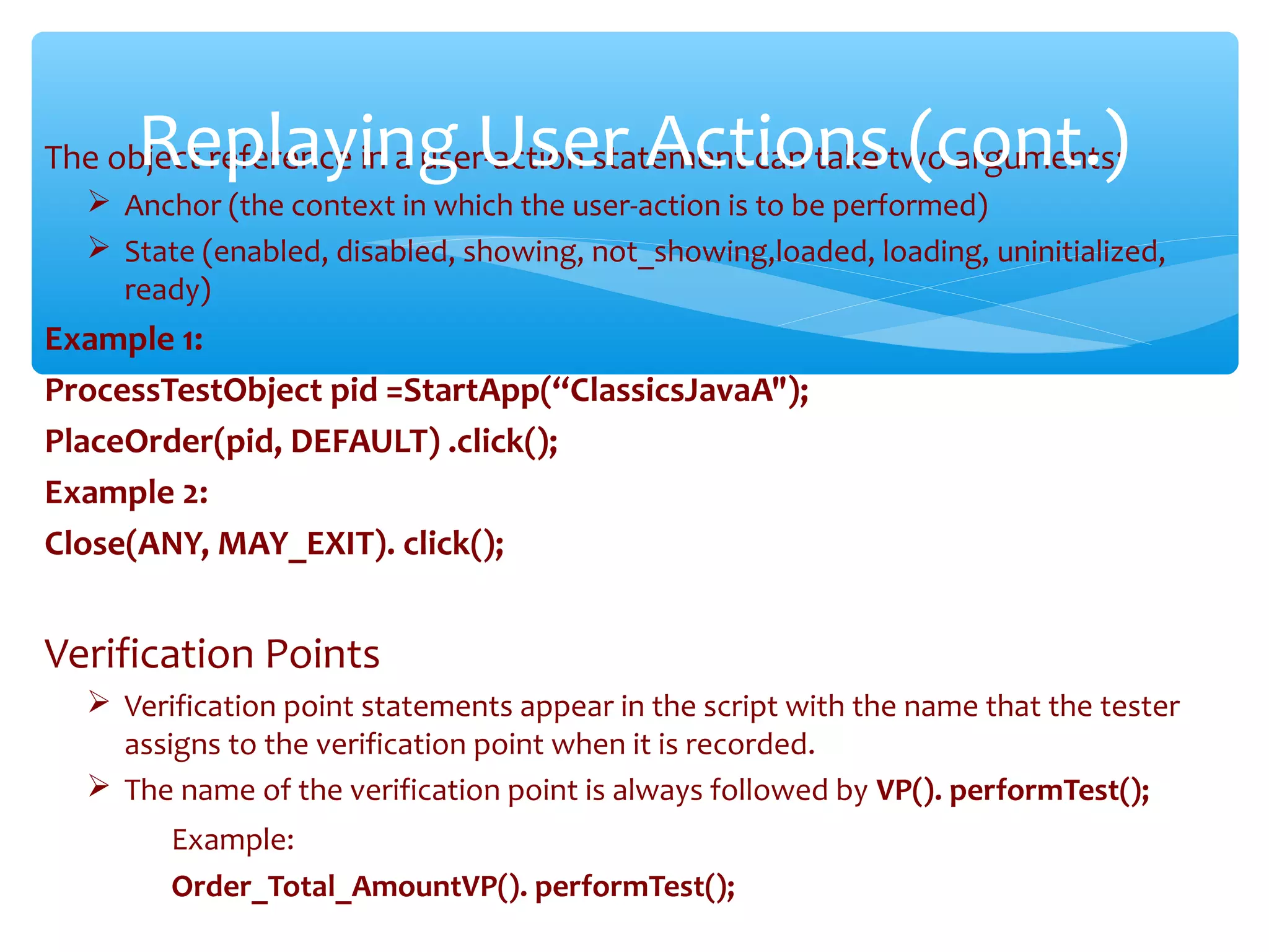 The object reference in a user-action statement can take two arguments:
 Anchor (the context in which the user-action is to be performed)
 State (enabled, disabled, showing, not_showing,loaded, loading, uninitialized,
ready)
Example 1:
ProcessTestObject pid =StartApp(“ClassicsJavaA");
PlaceOrder(pid, DEFAULT) .click();
Example 2:
Close(ANY, MAY_EXIT). click();
Verification Points
 Verification point statements appear in the script with the name that the tester
assigns to the verification point when it is recorded.
 The name of the verification point is always followed by VP(). performTest();
Example:
Order_Total_AmountVP(). performTest();Confidential
Replaying User Actions (cont.)
 